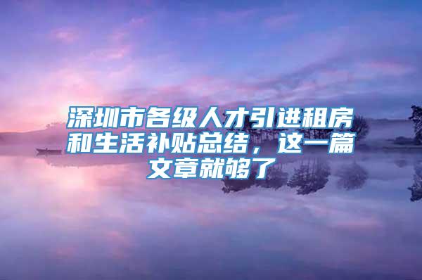 深圳市各级人才引进租房和生活补贴总结，这一篇文章就够了