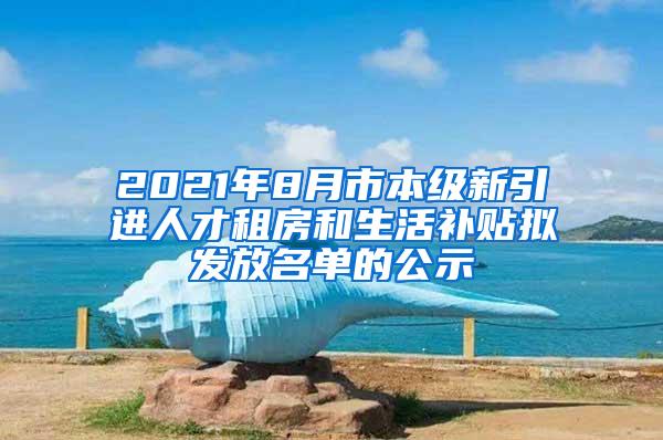 2021年8月市本级新引进人才租房和生活补贴拟发放名单的公示