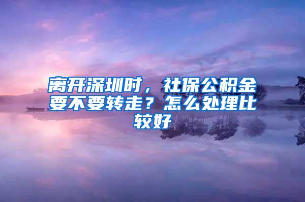 离开深圳时，社保公积金要不要转走？怎么处理比较好