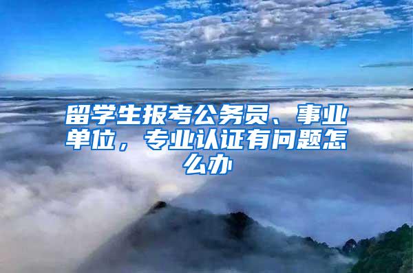 留学生报考公务员、事业单位，专业认证有问题怎么办