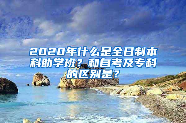 2020年什么是全日制本科助学班？和自考及专科的区别是？