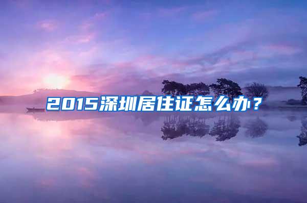 2015深圳居住证怎么办？