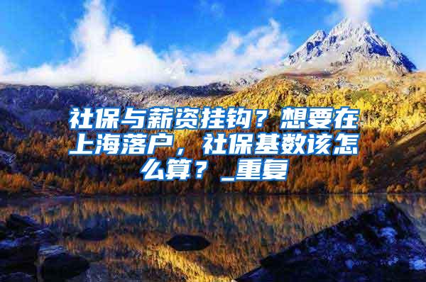 社保与薪资挂钩？想要在上海落户，社保基数该怎么算？_重复