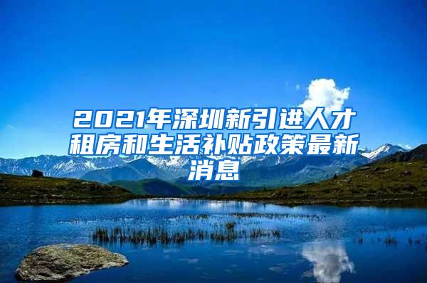 2021年深圳新引进人才租房和生活补贴政策最新消息