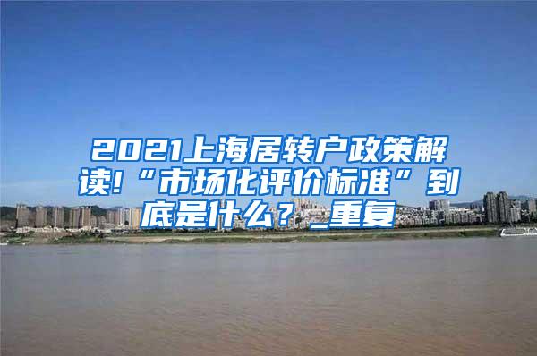 2021上海居转户政策解读!“市场化评价标准”到底是什么？_重复