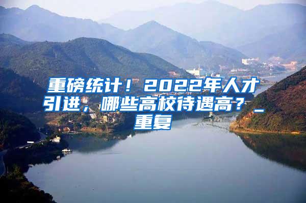 重磅统计！2022年人才引进，哪些高校待遇高？_重复