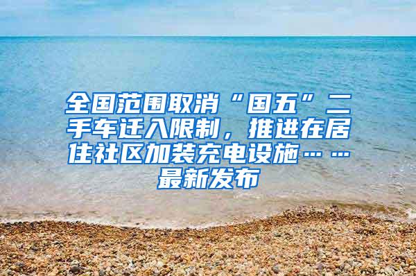 全国范围取消“国五”二手车迁入限制，推进在居住社区加装充电设施……最新发布