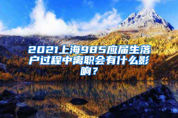 2021上海985应届生落户过程中离职会有什么影响？