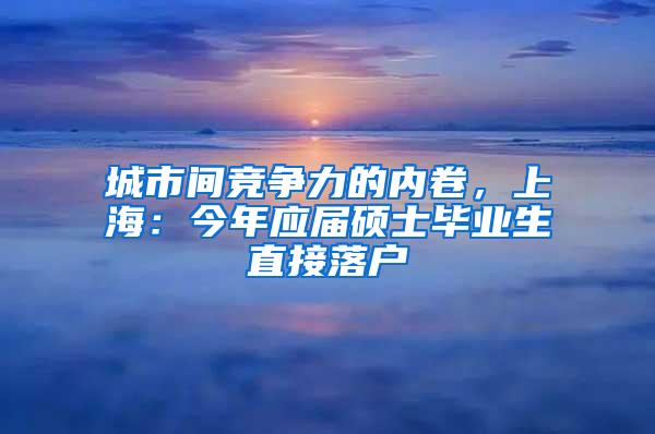 城市间竞争力的内卷，上海：今年应届硕士毕业生直接落户