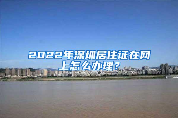 2022年深圳居住证在网上怎么办理？