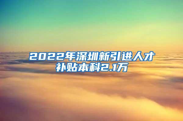 2022年深圳新引进人才补贴本科2.1万