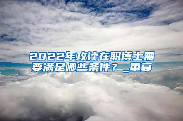 2022年攻读在职博士需要满足哪些条件？_重复