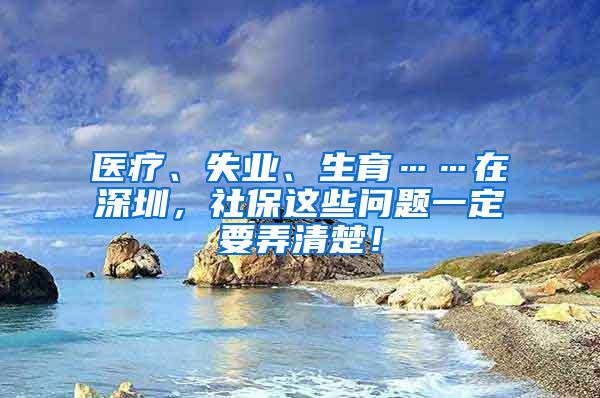 医疗、失业、生育……在深圳，社保这些问题一定要弄清楚！