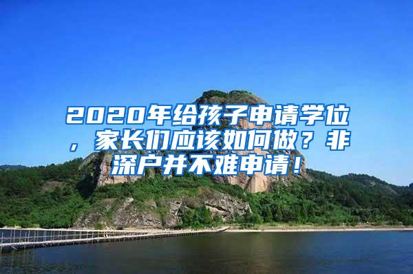 2020年给孩子申请学位，家长们应该如何做？非深户并不难申请！