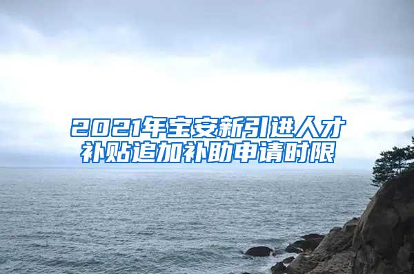 2021年宝安新引进人才补贴追加补助申请时限