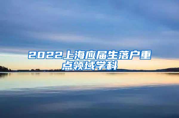 2022上海应届生落户重点领域学科