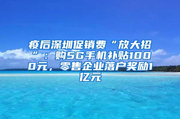 疫后深圳促销费“放大招”：购5G手机补贴1000元，零售企业落户奖励1亿元