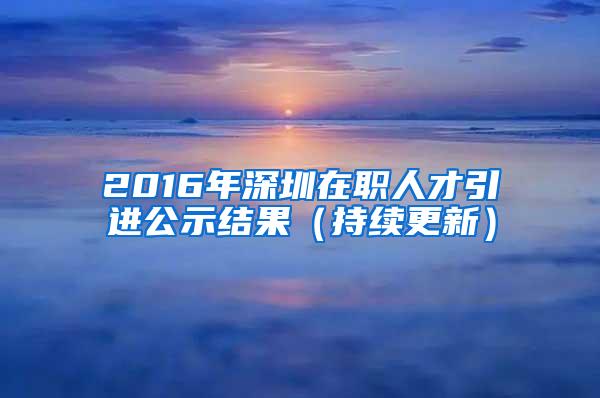 2016年深圳在职人才引进公示结果（持续更新）