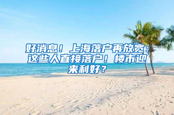 好消息！上海落户再放宽：这些人直接落户！楼市迎来利好？