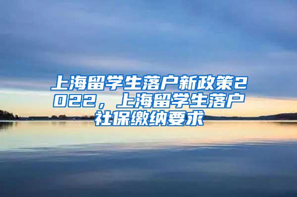 上海留学生落户新政策2022，上海留学生落户社保缴纳要求