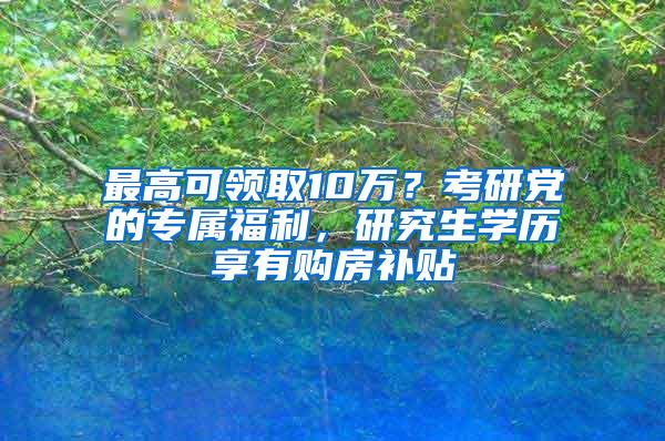 最高可领取10万？考研党的专属福利，研究生学历享有购房补贴