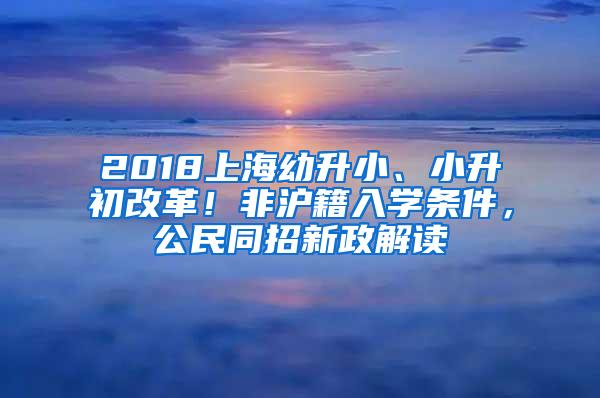 2018上海幼升小、小升初改革！非沪籍入学条件，公民同招新政解读