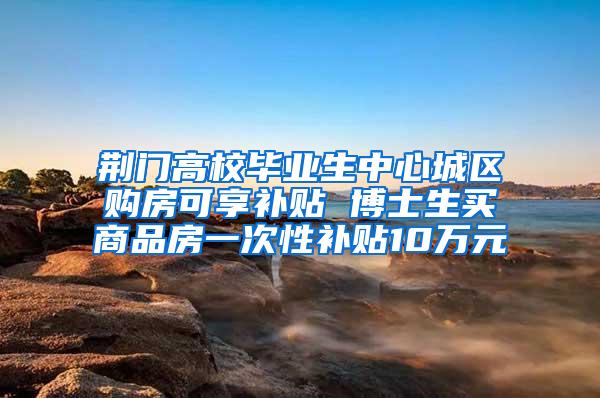 荆门高校毕业生中心城区购房可享补贴 博士生买商品房一次性补贴10万元