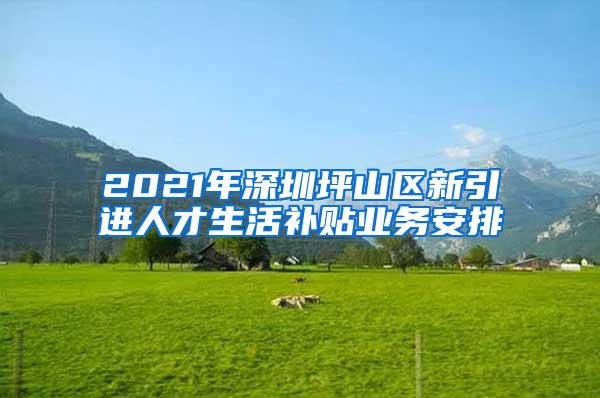 2021年深圳坪山区新引进人才生活补贴业务安排