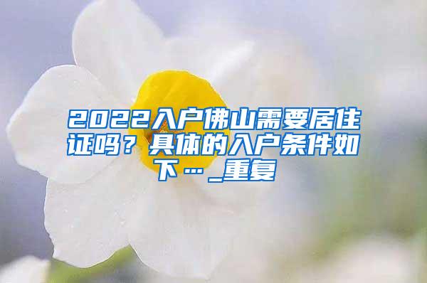 2022入户佛山需要居住证吗？具体的入户条件如下…_重复