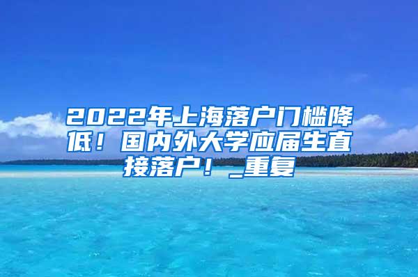 2022年上海落户门槛降低！国内外大学应届生直接落户！_重复