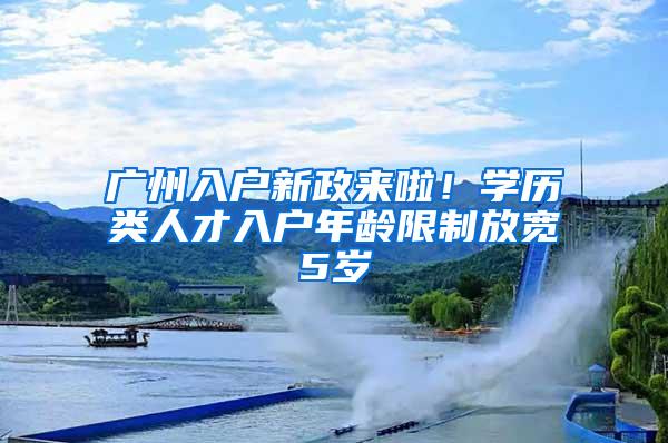 广州入户新政来啦！学历类人才入户年龄限制放宽5岁