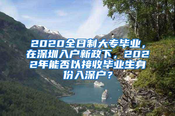 2020全日制大专毕业，在深圳入户新政下，2022年能否以接收毕业生身份入深户？