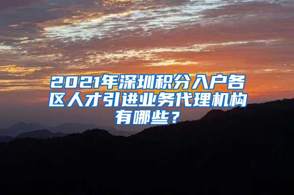 2021年深圳积分入户各区人才引进业务代理机构有哪些？