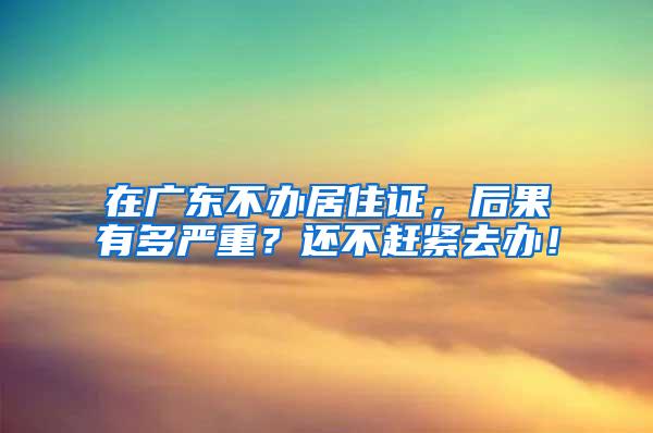 在广东不办居住证，后果有多严重？还不赶紧去办！