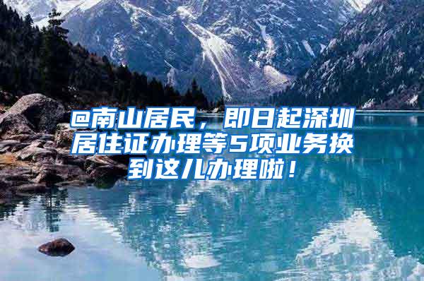 @南山居民，即日起深圳居住证办理等5项业务换到这儿办理啦！