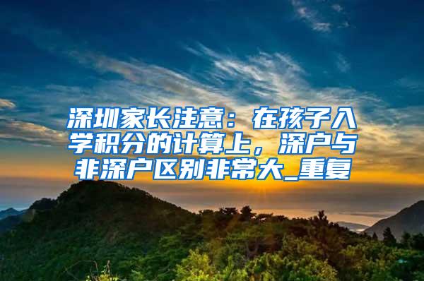 深圳家长注意：在孩子入学积分的计算上，深户与非深户区别非常大_重复