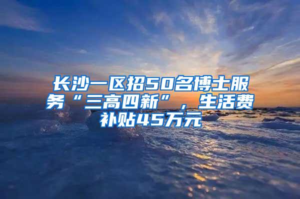 长沙一区招50名博士服务“三高四新”，生活费补贴45万元