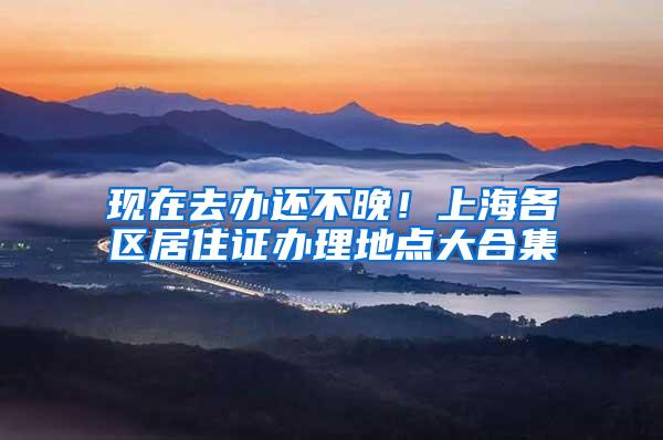 现在去办还不晚！上海各区居住证办理地点大合集