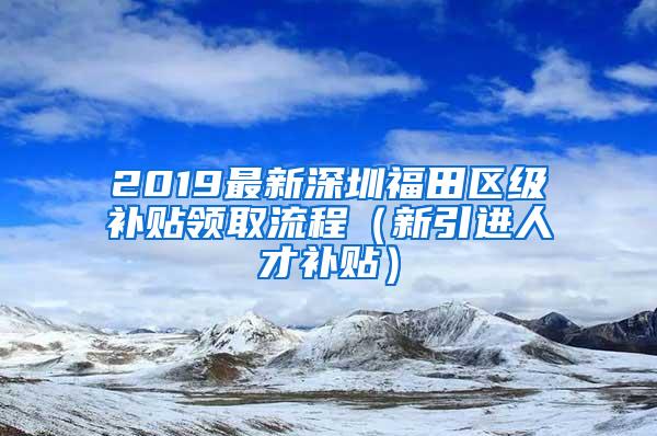 2019最新深圳福田区级补贴领取流程（新引进人才补贴）