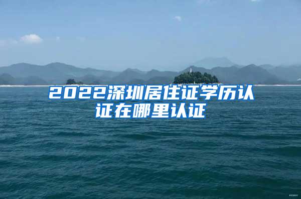 2022深圳居住证学历认证在哪里认证