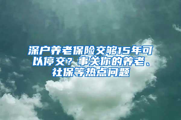 深户养老保险交够15年可以停交？事关你的养老、社保等热点问题