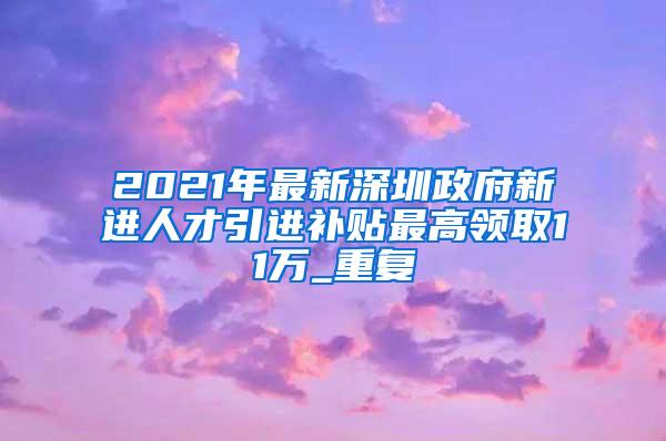 2021年最新深圳政府新进人才引进补贴最高领取11万_重复