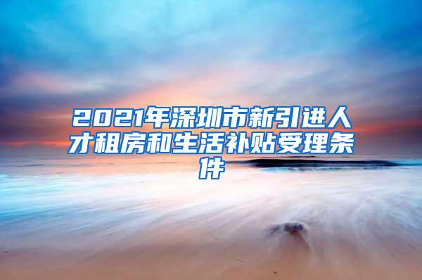 2021年深圳市新引进人才租房和生活补贴受理条件