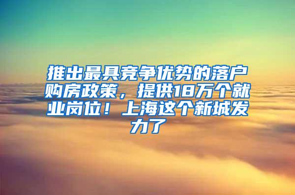 推出最具竞争优势的落户购房政策，提供18万个就业岗位！上海这个新城发力了