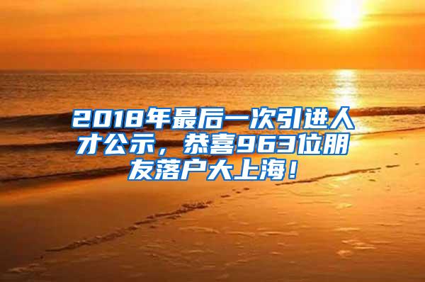 2018年最后一次引进人才公示，恭喜963位朋友落户大上海！