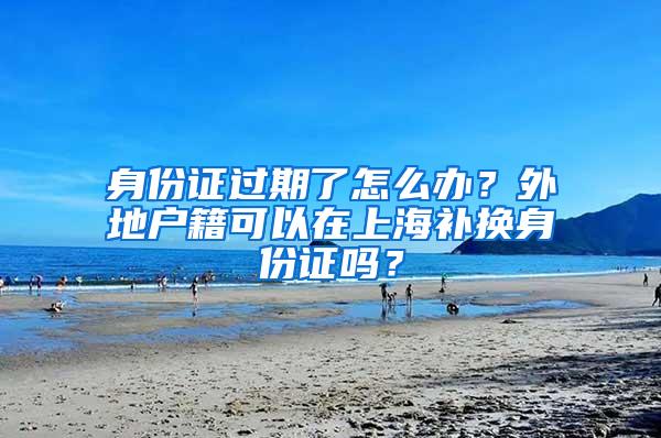 身份证过期了怎么办？外地户籍可以在上海补换身份证吗？