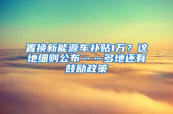 置换新能源车补贴1万？这地细则公布……多地还有鼓励政策