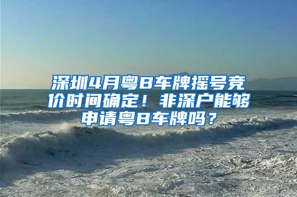 深圳4月粤B车牌摇号竞价时间确定！非深户能够申请粤B车牌吗？