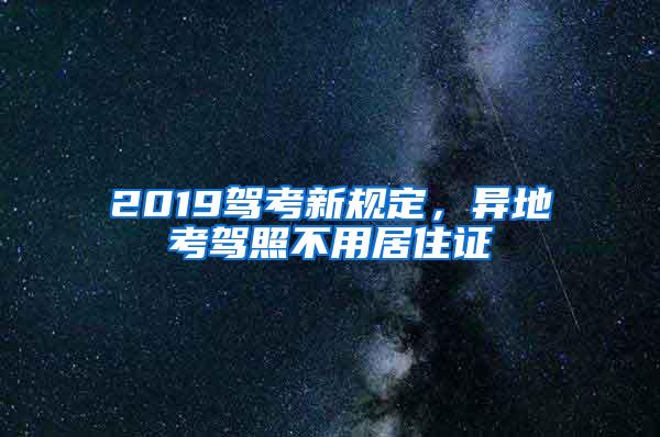 2019驾考新规定，异地考驾照不用居住证