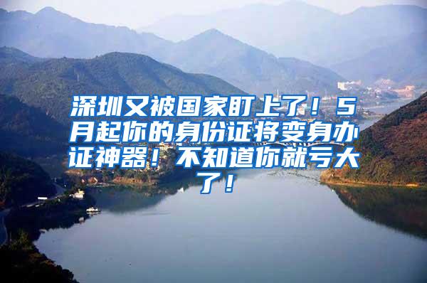 深圳又被国家盯上了！5月起你的身份证将变身办证神器！不知道你就亏大了！